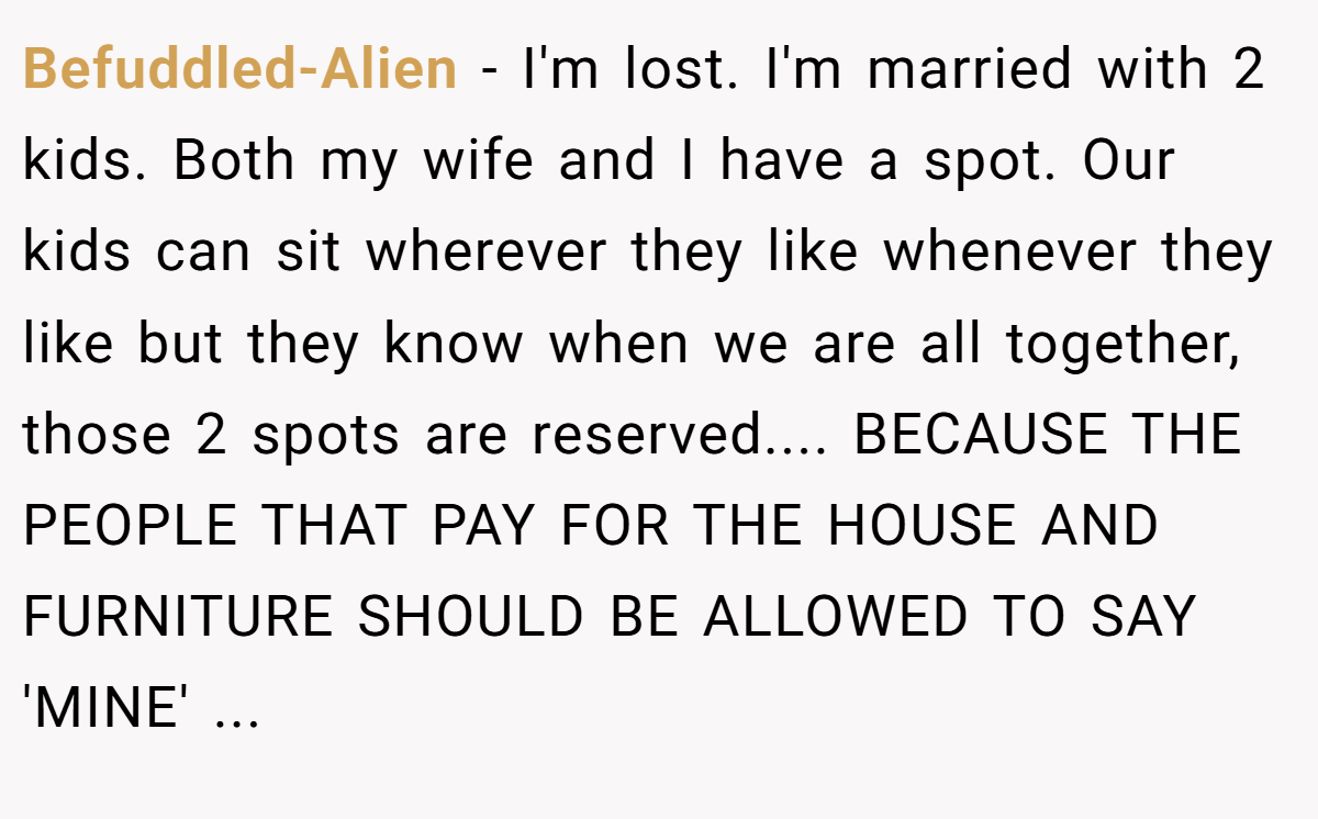 Befuddled-Alien − I'm lost. I'm married with 2 kids. Both my wife and I have a spot. Our kids can sit wherever they like whenever they like but they know when we are all together, those 2 spots are reserved.... BECAUSE THE PEOPLE THAT PAY FOR THE HOUSE AND FURNITURE SHOULD BE ALLOWED TO SAY 'MINE' ...