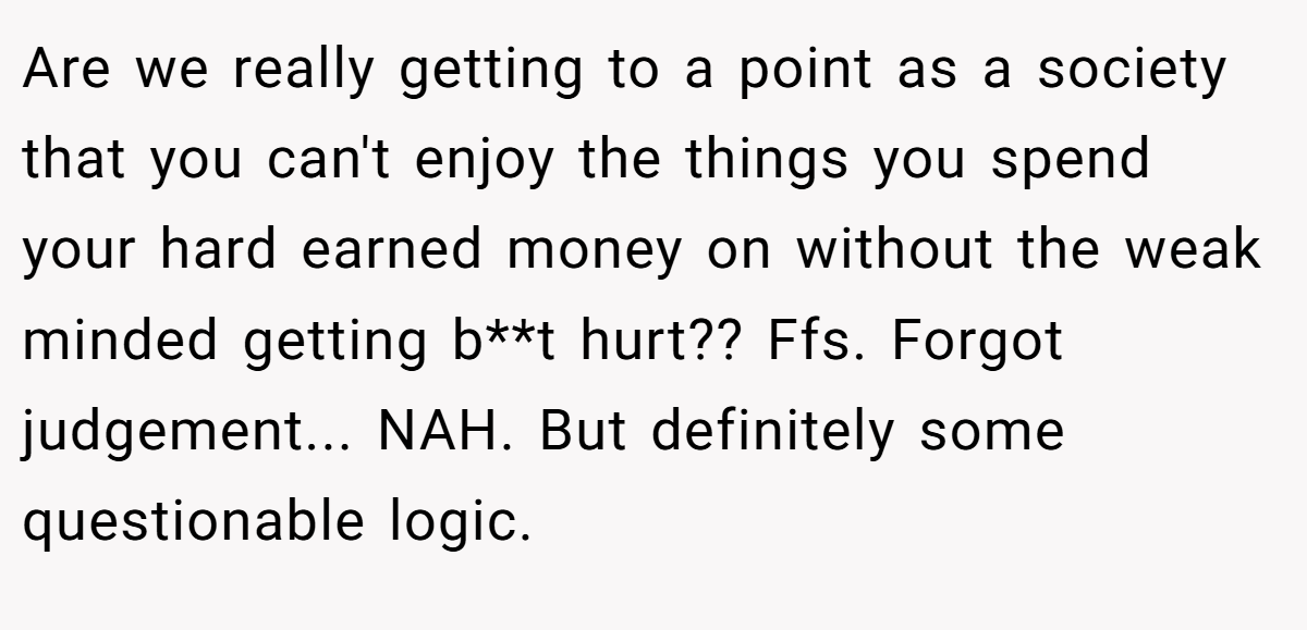 Are we really getting to a point as a society that you can't enjoy the things you spend your hard earned money on without the weak minded getting b**t hurt?? Ffs. Forgot judgement... NAH. But definitely some questionable logic.