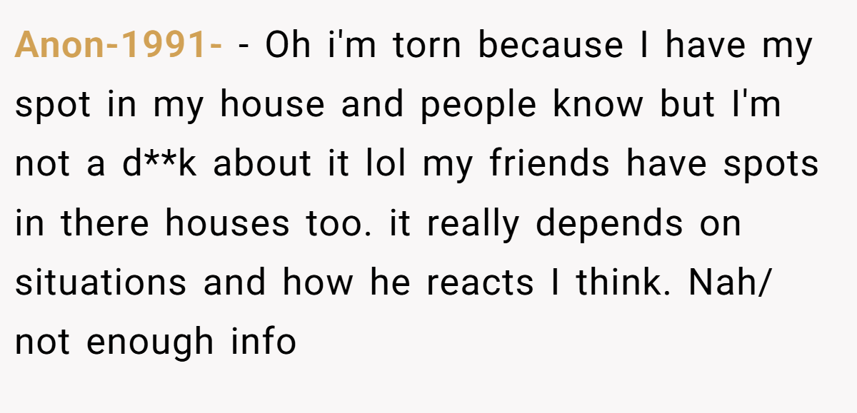 Anon-1991- − Oh i'm torn because I have my spot in my house and people know but I'm not a d**k about it lol my friends have spots in there houses too. it really depends on situations and how he reacts I think. Nah/ not enough info