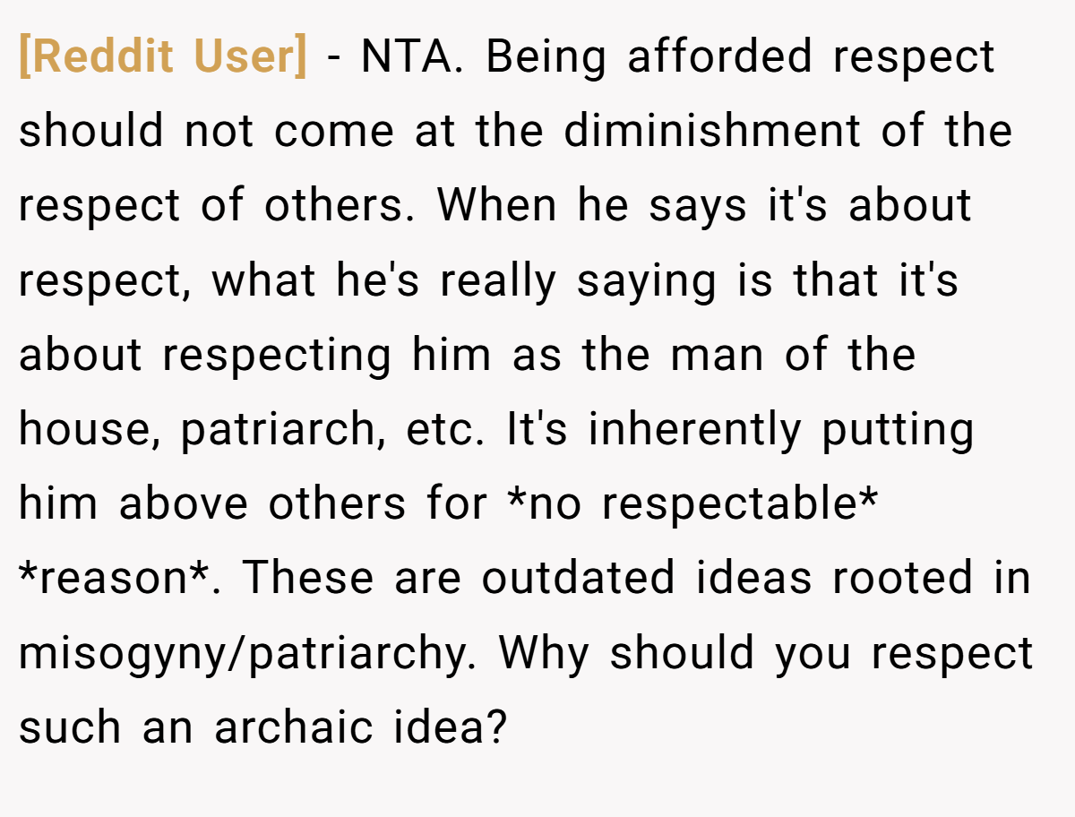 [Reddit User] − NTA. Being afforded respect should not come at the diminishment of the respect of others. When he says it's about respect, what he's really saying is that it's about respecting him as the man of the house, patriarch, etc. It's inherently putting him above others for *no respectable* *reason*. These are outdated ideas rooted in misogyny/patriarchy. Why should you respect such an archaic idea?