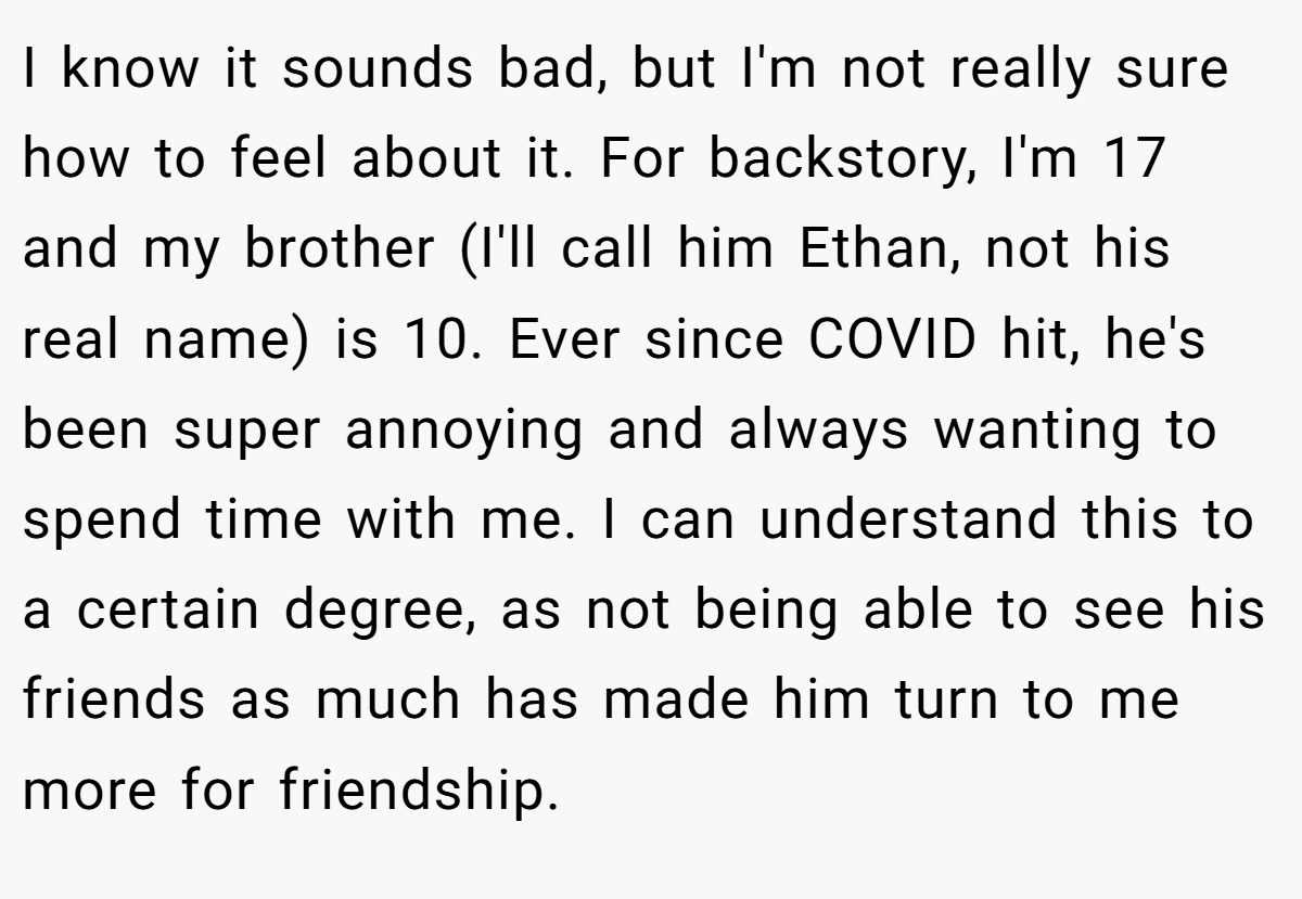 I know it sounds bad, but I'm not really sure how to feel about it. For backstory, I'm 17 and my brother (I'll call him Ethan, not his real name) is 10. Ever since COVID hit, he's been super annoying and always wanting to spend time with me. I can understand this to a certain degree, as not being able to see his friends as much has made him turn to me more for friendship.