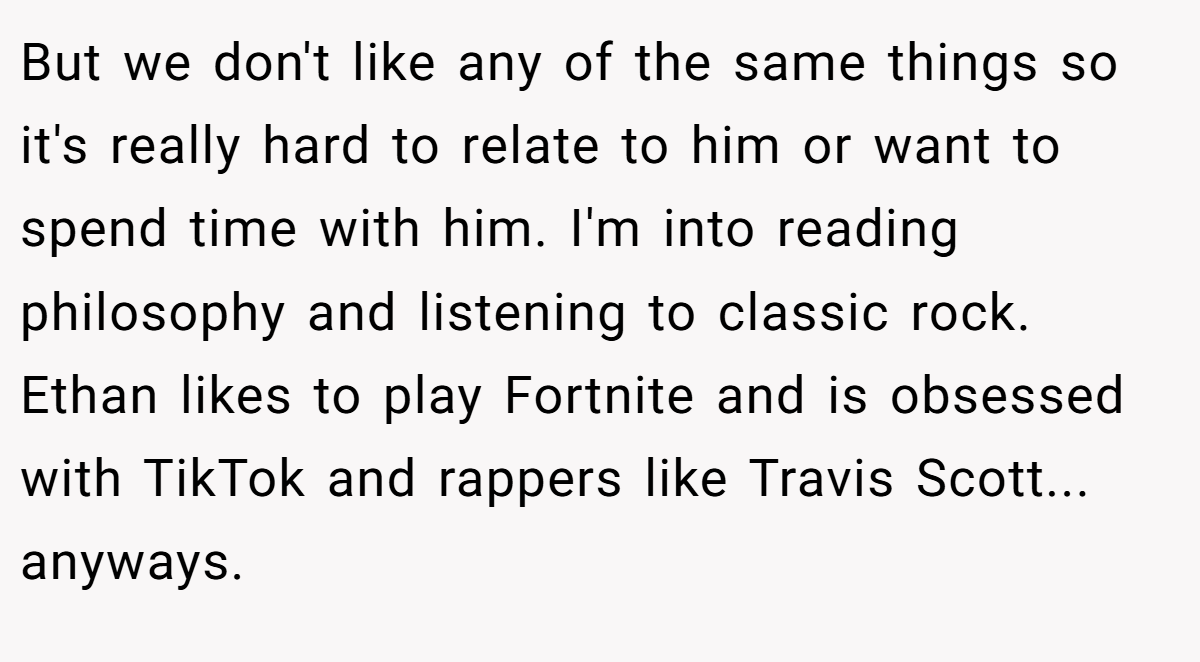 But we don't like any of the same things so it's really hard to relate to him or want to spend time with him. I'm into reading philosophy and listening to classic rock. Ethan likes to play Fortnite and is obsessed with TikTok and rappers like Travis Scott... anyways.