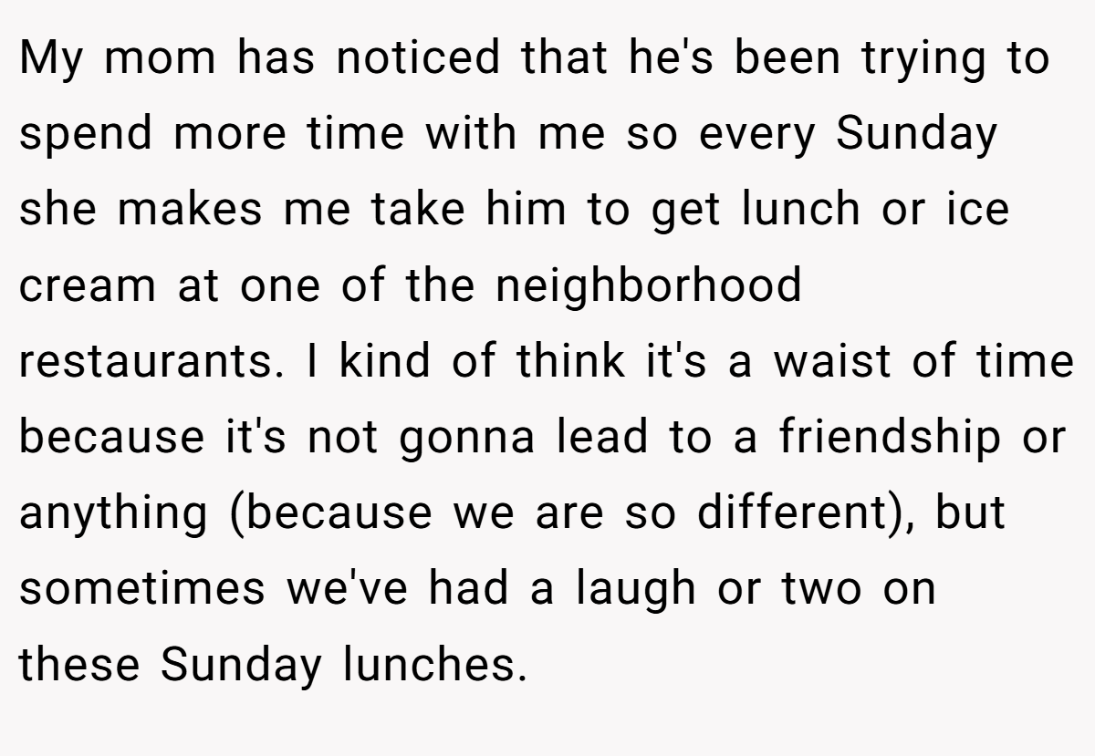 My mom has noticed that he's been trying to spend more time with me so every Sunday she makes me take him to get lunch or ice cream at one of the neighborhood restaurants. I kind of think it's a waist of time because it's not gonna lead to a friendship or anything (because we are so different), but sometimes we've had a laugh or two on these Sunday lunches.