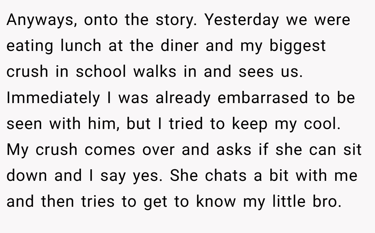 Anyways, onto the story. Yesterday we were eating lunch at the diner and my biggest crush in school walks in and sees us. Immediately I was already embarrased to be seen with him, but I tried to keep my cool. My crush comes over and asks if she can sit down and I say yes. She chats a bit with me and then tries to get to know my little bro.