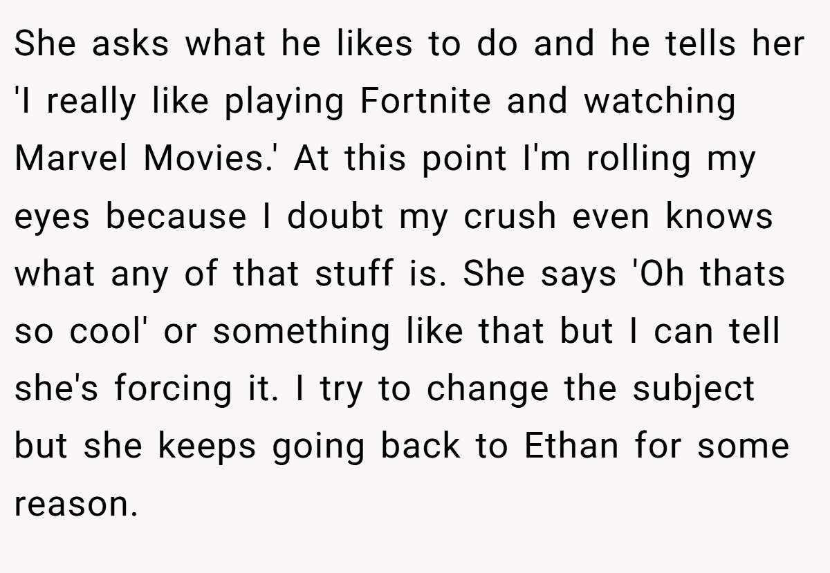 She asks what he likes to do and he tells her 'I really like playing Fortnite and watching Marvel Movies.' At this point I'm rolling my eyes because I doubt my crush even knows what any of that stuff is. She says 'Oh thats so cool' or something like that but I can tell she's forcing it. I try to change the subject but she keeps going back to Ethan for some reason.