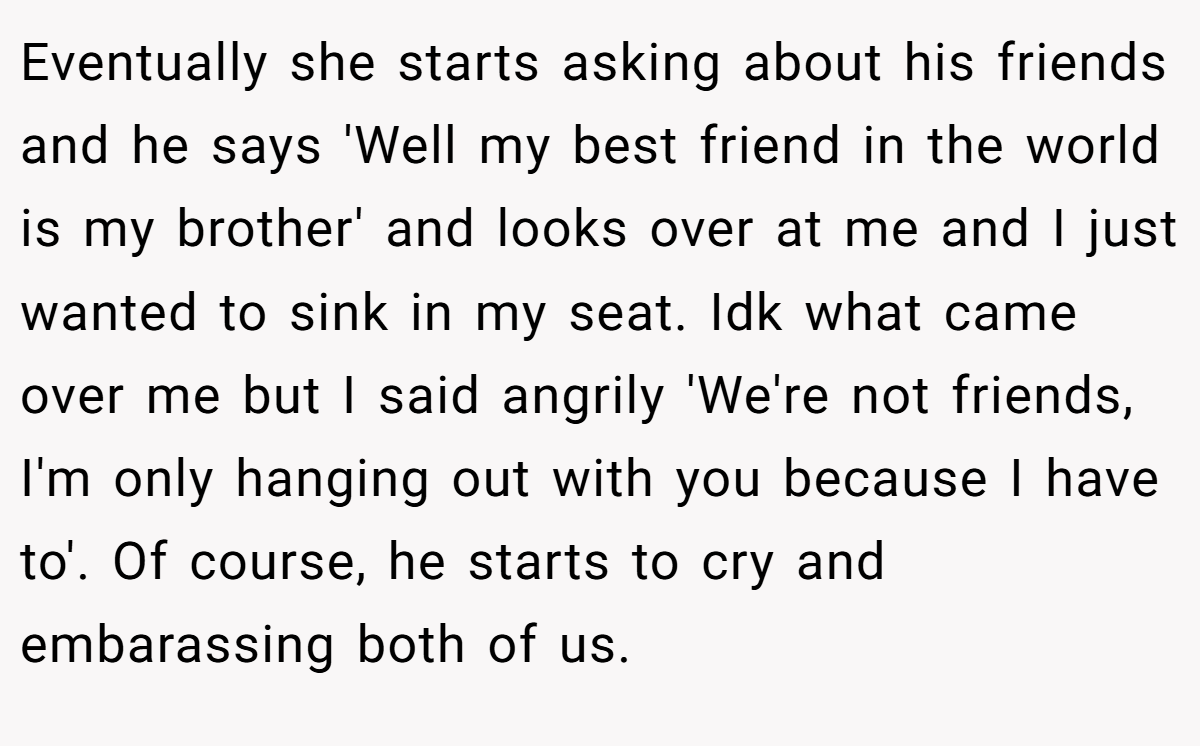 Eventually she starts asking about his friends and he says 'Well my best friend in the world is my brother' and looks over at me and I just wanted to sink in my seat. Idk what came over me but I said angrily 'We're not friends, I'm only hanging out with you because I have to'. Of course, he starts to cry and embarassing both of us.