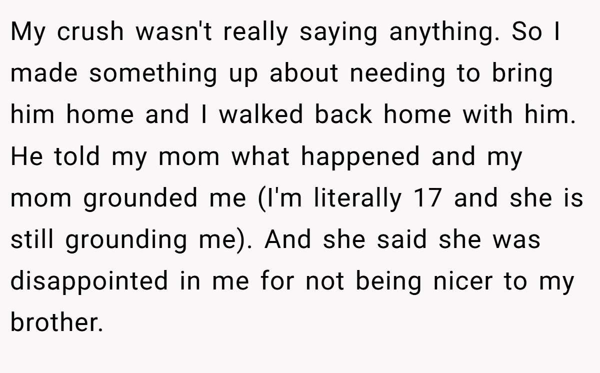 My crush wasn't really saying anything. So I made something up about needing to bring him home and I walked back home with him. He told my mom what happened and my mom grounded me (I'm literally 17 and she is still grounding me). And she said she was disappointed in me for not being nicer to my brother.