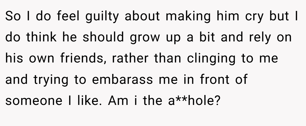 So I do feel guilty about making him cry but I do think he should grow up a bit and rely on his own friends, rather than clinging to me and trying to embarass me in front of someone I like. Am i the a**hole?