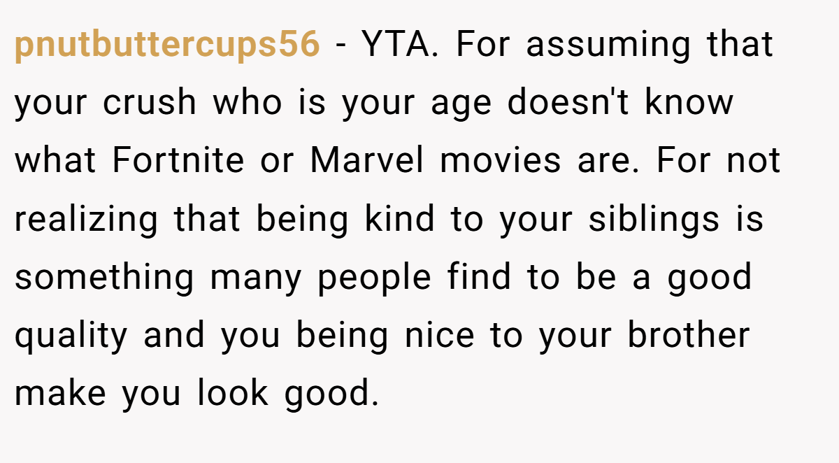 pnutbuttercups56 − YTA. For assuming that your crush who is your age doesn't know what Fortnite or Marvel movies are. For not realizing that being kind to your siblings is something many people find to be a good quality and you being nice to your brother make you look good.