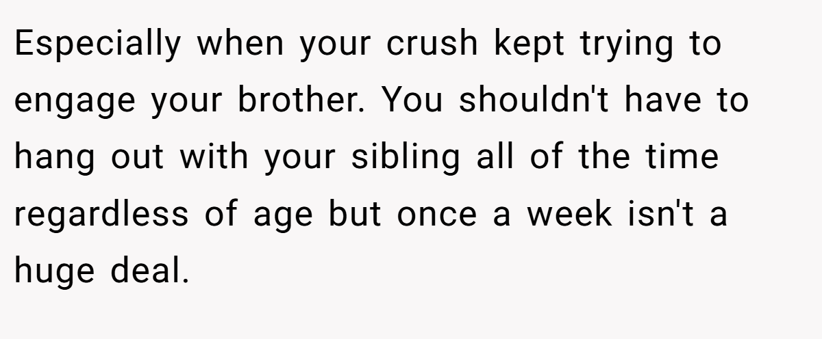 Especially when your crush kept trying to engage your brother. You shouldn't have to hang out with your sibling all of the time regardless of age but once a week isn't a huge deal.