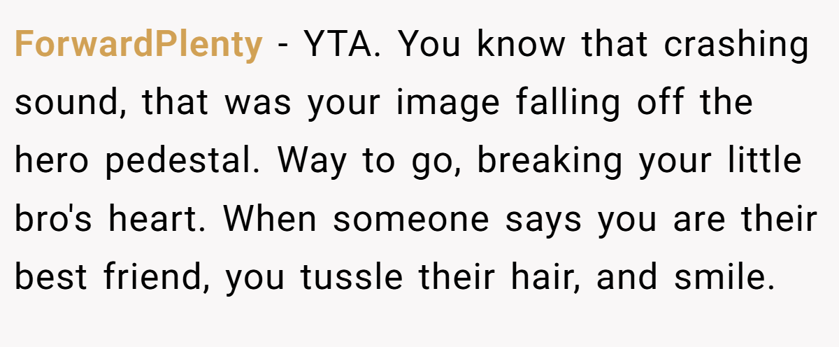 ForwardPlenty − YTA. You know that crashing sound, that was your image falling off the hero pedestal. Way to go, breaking your little bro's heart. When someone says you are their best friend, you tussle their hair, and smile.