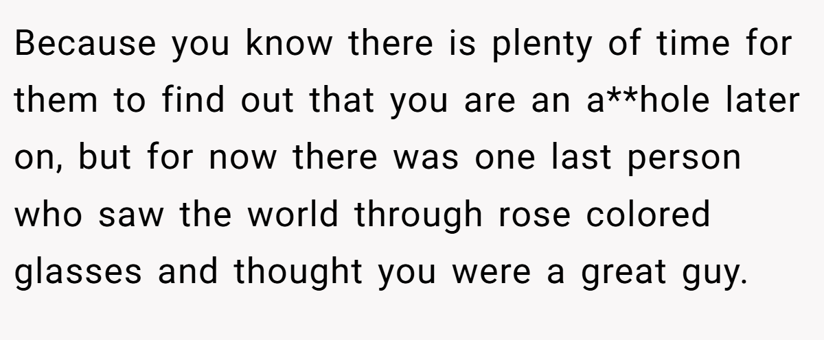 Because you know there is plenty of time for them to find out that you are an a**hole later on, but for now there was one last person who saw the world through rose colored glasses and thought you were a great guy.
