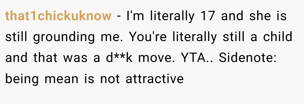 that1chickuknow − I'm literally 17 and she is still grounding me. You're literally still a child and that was a d**k move. YTA.. Sidenote: being mean is not attractive