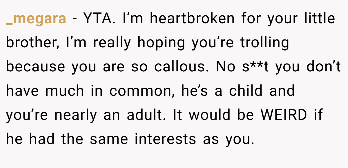 _megara − YTA. I’m heartbroken for your little brother, I’m really hoping you’re trolling because you are so callous. No s**t you don’t have much in common, he’s a child and you’re nearly an adult. It would be WEIRD if he had the same interests as you.