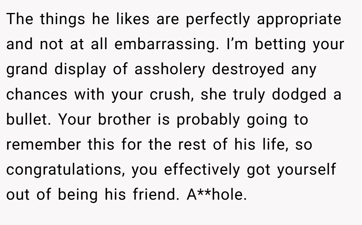 The things he likes are perfectly appropriate and not at all embarrassing. I’m betting your grand display of assholery destroyed any chances with your crush, she truly dodged a bullet. Your brother is probably going to remember this for the rest of his life, so congratulations, you effectively got yourself out of being his friend. A**hole.