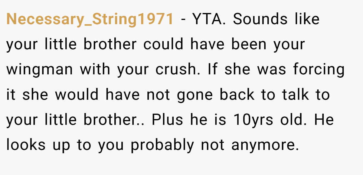 Necessary_String1971 − YTA. Sounds like your little brother could have been your wingman with your crush. If she was forcing it she would have not gone back to talk to your little brother.. Plus he is 10yrs old. He looks up to you probably not anymore.
