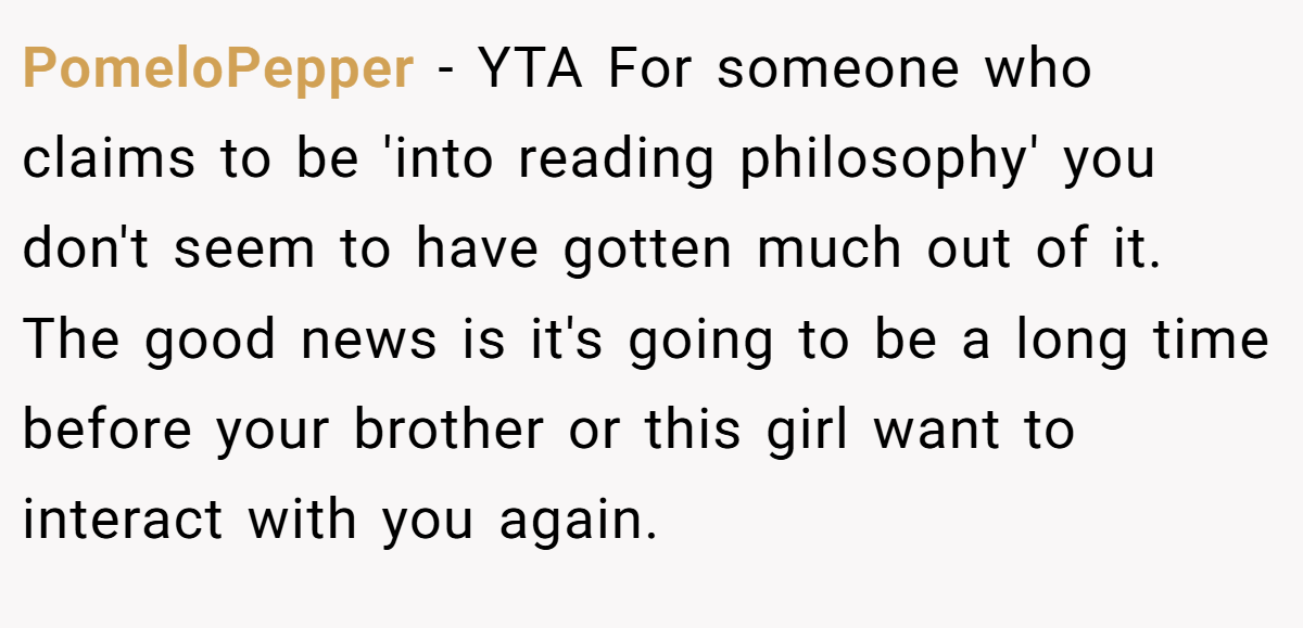 PomeloPepper − YTA For someone who claims to be 'into reading philosophy' you don't seem to have gotten much out of it. The good news is it's going to be a long time before your brother or this girl want to interact with you again.