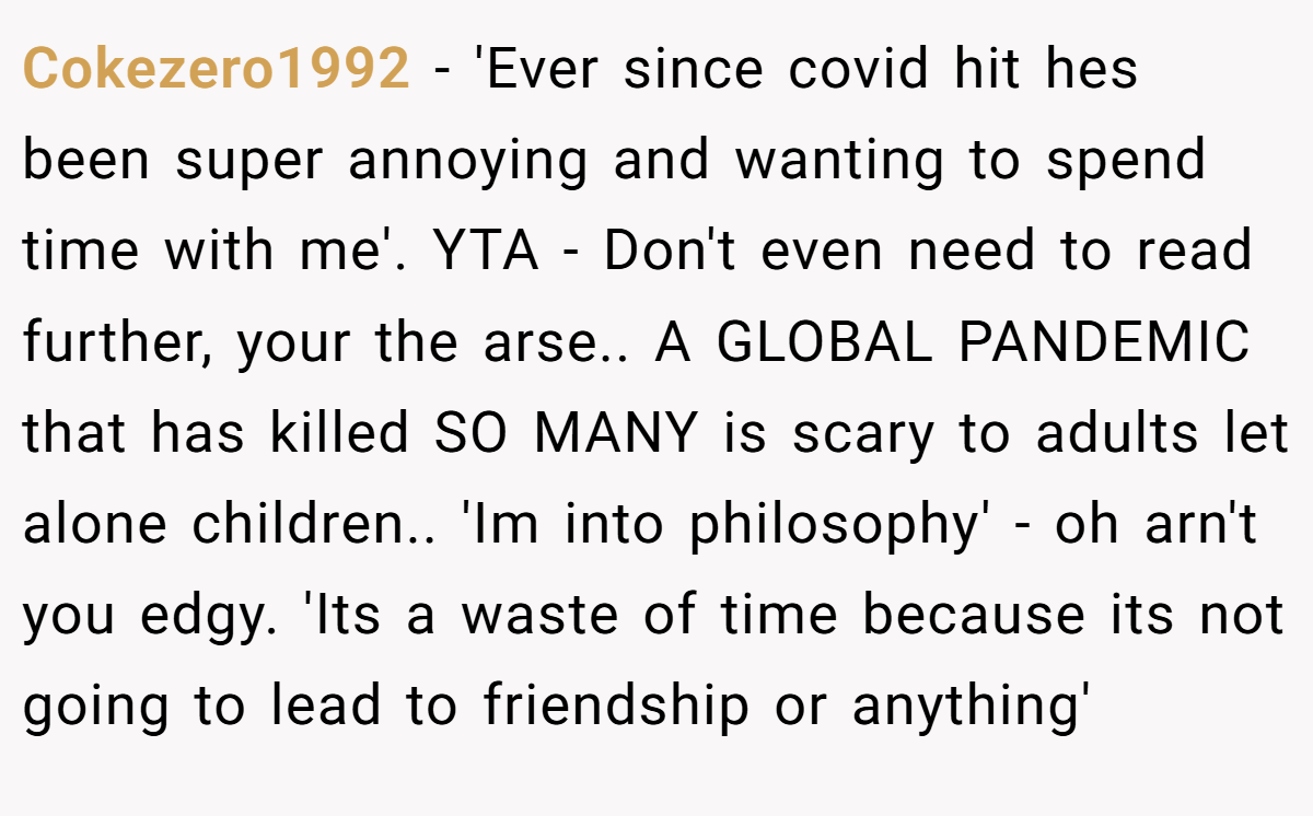 Cokezero1992 − 'Ever since covid hit hes been super annoying and wanting to spend time with me'. YTA - Don't even need to read further, your the arse.. A GLOBAL PANDEMIC that has killed SO MANY is scary to adults let alone children.. 'Im into philosophy' - oh arn't you edgy. 'Its a waste of time because its not going to lead to friendship or anything'