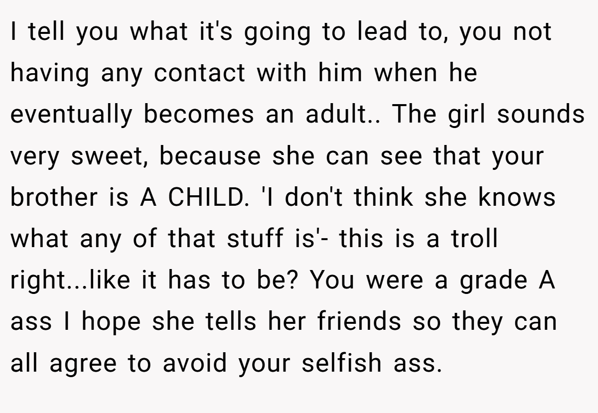 I tell you what it's going to lead to, you not having any contact with him when he eventually becomes an adult.. The girl sounds very sweet, because she can see that your brother is A CHILD. 'I don't think she knows what any of that stuff is'- this is a troll right...like it has to be? You were a grade A ass I hope she tells her friends so they can all agree to avoid your selfish ass.