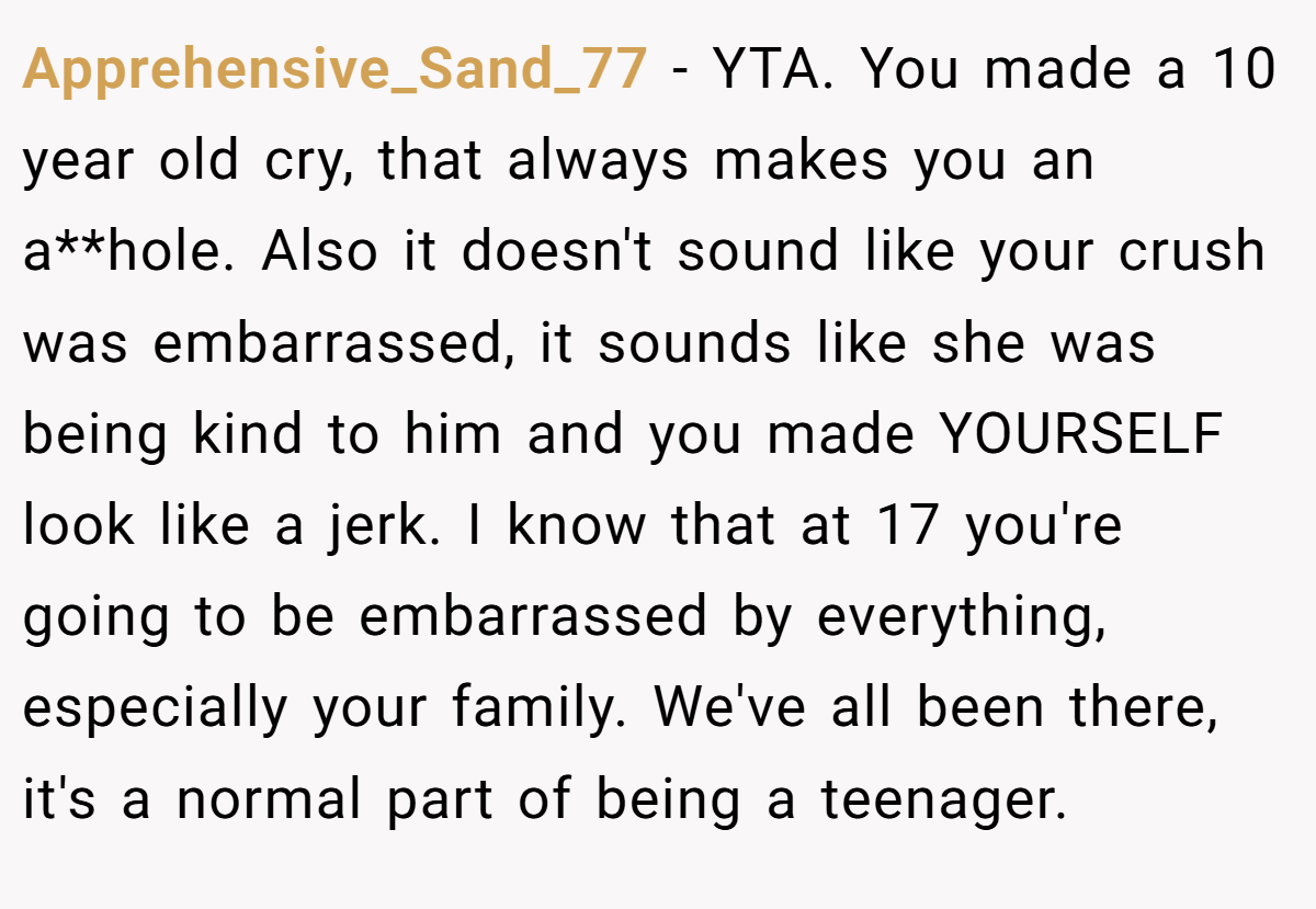 Apprehensive_Sand_77 − YTA. You made a 10 year old cry, that always makes you an a**hole. Also it doesn't sound like your crush was embarrassed, it sounds like she was being kind to him and you made YOURSELF look like a jerk. I know that at 17 you're going to be embarrassed by everything, especially your family. We've all been there, it's a normal part of being a teenager.
