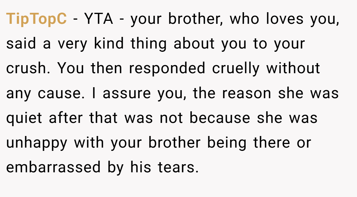 TipTopC − YTA - your brother, who loves you, said a very kind thing about you to your crush. You then responded cruelly without any cause. I assure you, the reason she was quiet after that was not because she was unhappy with your brother being there or embarrassed by his tears.