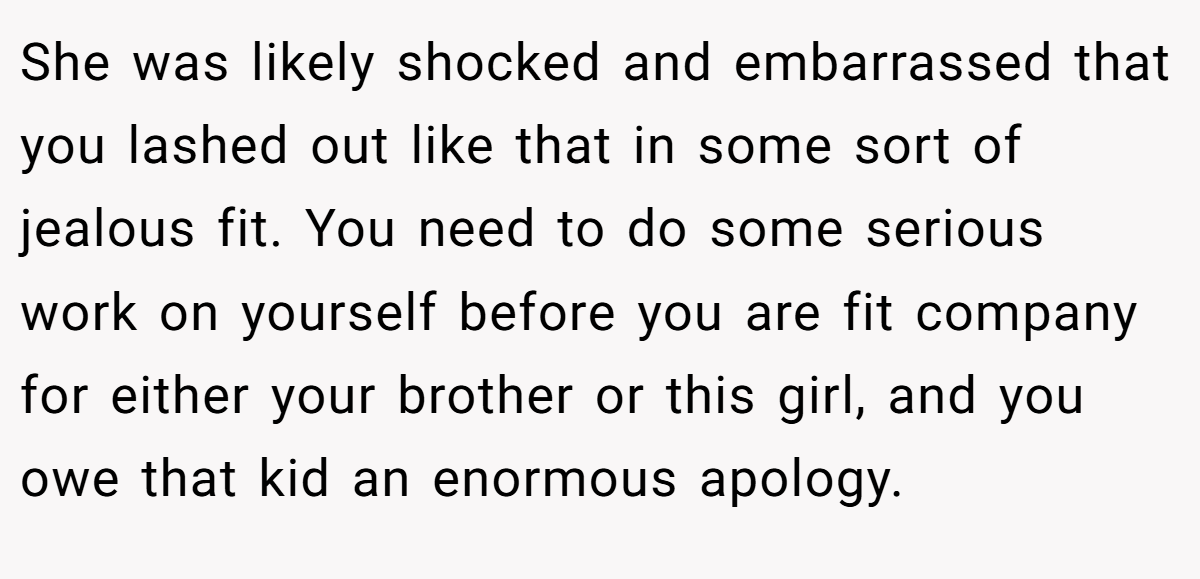 She was likely shocked and embarrassed that you lashed out like that in some sort of jealous fit. You need to do some serious work on yourself before you are fit company for either your brother or this girl, and you owe that kid an enormous apology.