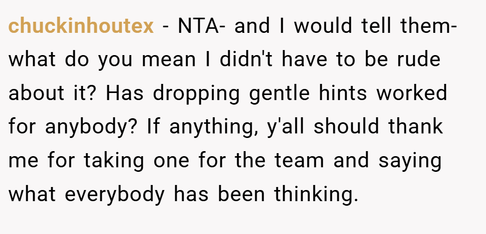 chuckinhoutex − NTA- and I would tell them- what do you mean I didn't have to be rude about it? Has dropping gentle hints worked for anybody? If anything, y'all should thank me for taking one for the team and saying what everybody has been thinking.