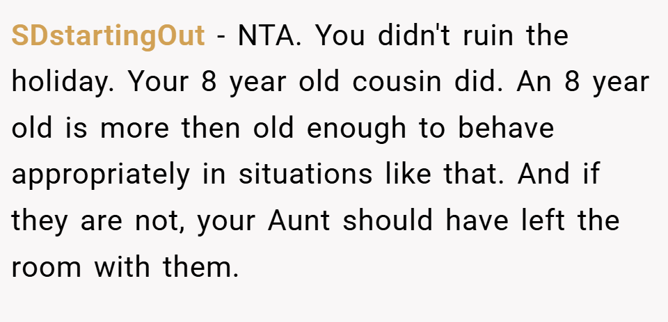 SDstartingOut − NTA. You didn't ruin the holiday. Your 8 year old cousin did. An 8 year old is more then old enough to behave appropriately in situations like that. And if they are not, your Aunt should have left the room with them.