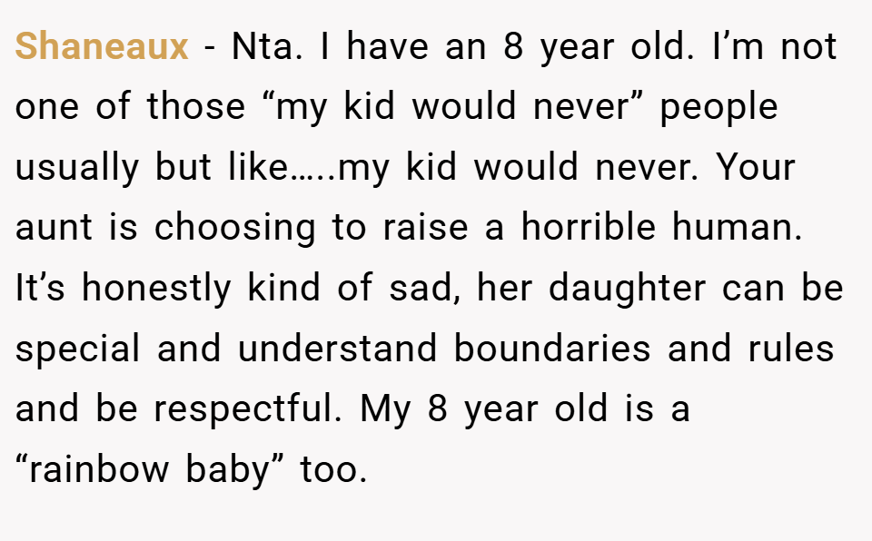 Shaneaux − Nta. I have an 8 year old. I’m not one of those “my kid would never” people usually but like…..my kid would never. Your aunt is choosing to raise a horrible human. It’s honestly kind of sad, her daughter can be special and understand boundaries and rules and be respectful. My 8 year old is a “rainbow baby” too.