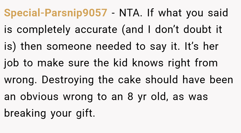 Special-Parsnip9057 − NTA. If what you said is completely accurate (and I don’t doubt it is) then someone needed to say it. It’s her job to make sure the kid knows right from wrong. Destroying the cake should have been an obvious wrong to an 8 yr old, as was breaking your gift.