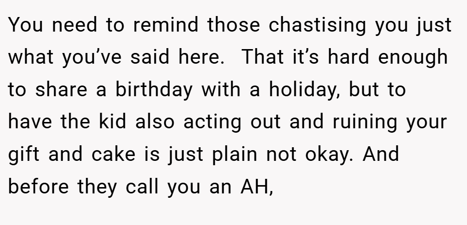 You need to remind those chastising you just what you’ve said here.  That it’s hard enough to share a birthday with a holiday, but to have the kid also acting out and ruining your gift and cake is just plain not okay. And before they call you an AH,