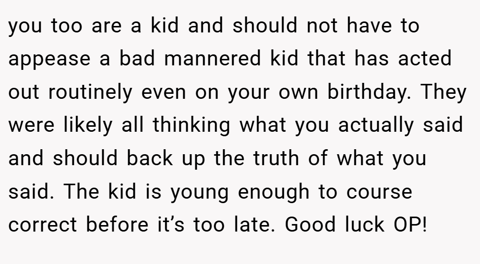 you too are a kid and should not have to appease a bad mannered kid that has acted out routinely even on your own birthday. They were likely all thinking what you actually said and should back up the truth of what you said. The kid is young enough to course correct before it’s too late. Good luck OP!