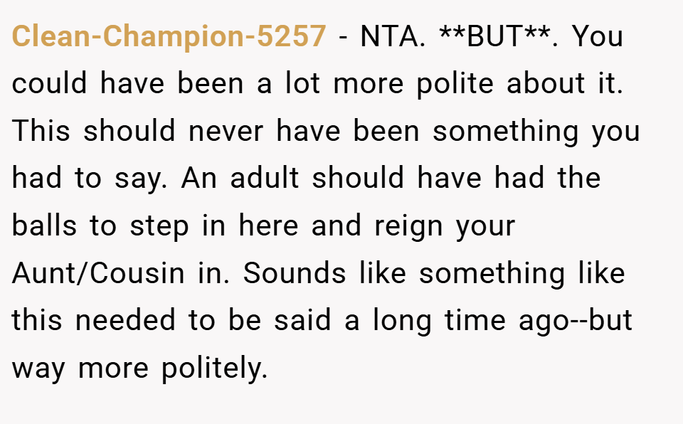 Clean-Champion-5257 − NTA. **BUT**. You could have been a lot more polite about it. This should never have been something you had to say. An adult should have had the balls to step in here and reign your Aunt/Cousin in. Sounds like something like this needed to be said a long time ago--but way more politely.