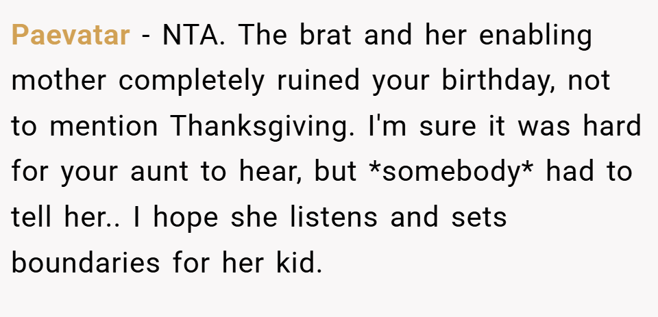 Paevatar − NTA. The brat and her enabling mother completely ruined your birthday, not to mention Thanksgiving. I'm sure it was hard for your aunt to hear, but *somebody* had to tell her.. I hope she listens and sets boundaries for her kid.