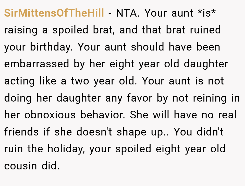 SirMittensOfTheHill − NTA. Your aunt *is* raising a spoiled brat, and that brat ruined your birthday. Your aunt should have been embarrassed by her eight year old daughter acting like a two year old. Your aunt is not doing her daughter any favor by not reining in her obnoxious behavior. She will have no real friends if she doesn't shape up.. You didn't ruin the holiday, your spoiled eight year old cousin did.