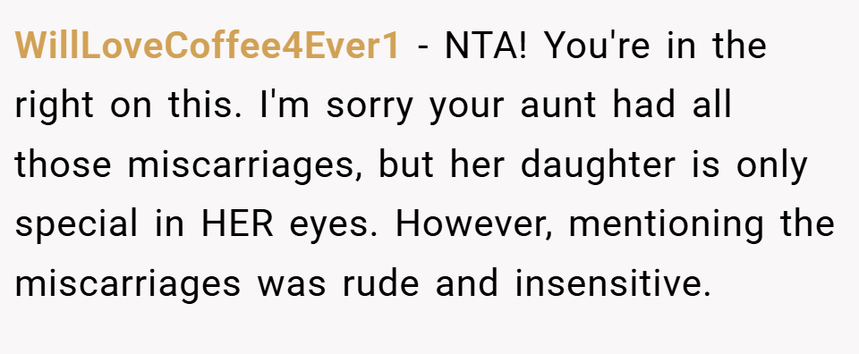 WillLoveCoffee4Ever1 − NTA! You're in the right on this. I'm sorry your aunt had all those miscarriages, but her daughter is only special in HER eyes. However, mentioning the miscarriages was rude and insensitive.