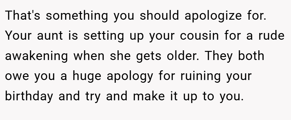 That's something you should apologize for. Your aunt is setting up your cousin for a rude awakening when she gets older. They both owe you a huge apology for ruining your birthday and try and make it up to you.