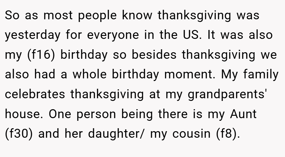 So as most people know thanksgiving was yesterday for everyone in the US. It was also my (f16) birthday so besides thanksgiving we also had a whole birthday moment. My family celebrates thanksgiving at my grandparents' house. One person being there is my Aunt (f30) and her daughter/ my cousin (f8).