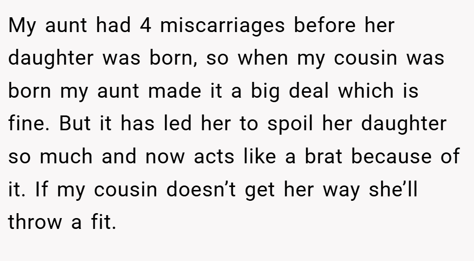 My aunt had 4 miscarriages before her daughter was born, so when my cousin was born my aunt made it a big deal which is fine. But it has led her to spoil her daughter so much and now acts like a brat because of it. If my cousin doesn’t get her way she’ll throw a fit.