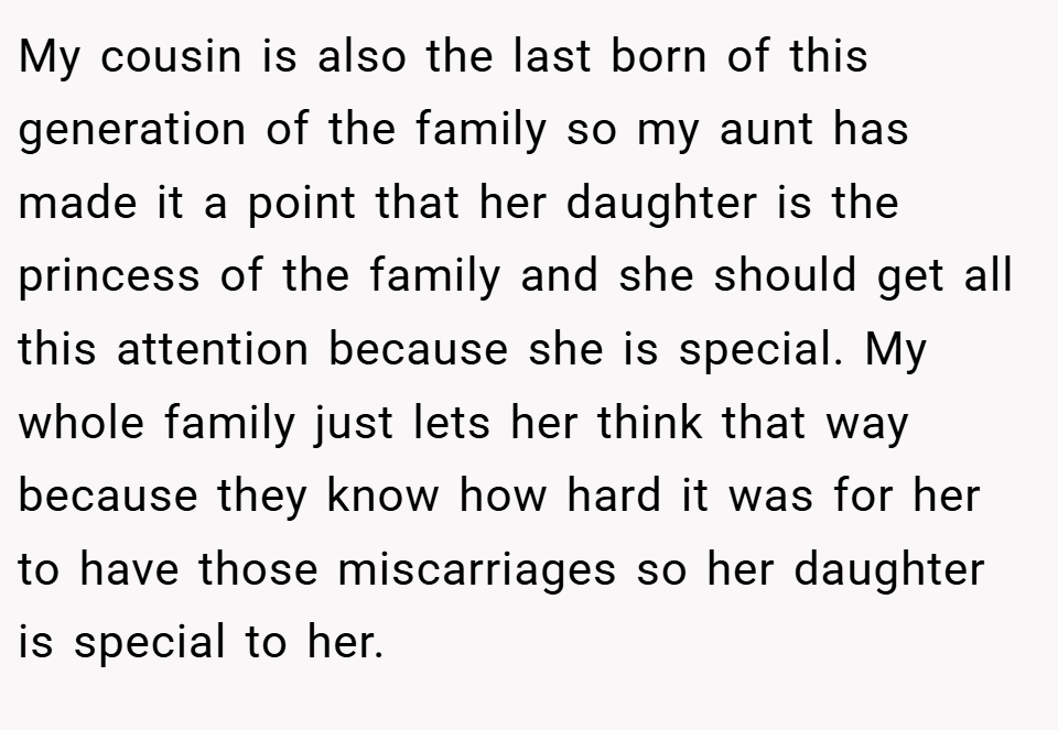 My cousin is also the last born of this generation of the family so my aunt has made it a point that her daughter is the princess of the family and she should get all this attention because she is special. My whole family just lets her think that way because they know how hard it was for her to have those miscarriages so her daughter is special to her.