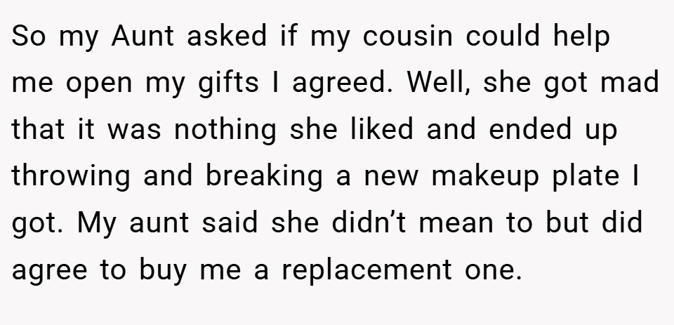 So my Aunt asked if my cousin could help me open my gifts I agreed. Well, she got mad that it was nothing she liked and ended up throwing and breaking a new makeup plate I got. My aunt said she didn’t mean to but did agree to buy me a replacement one.