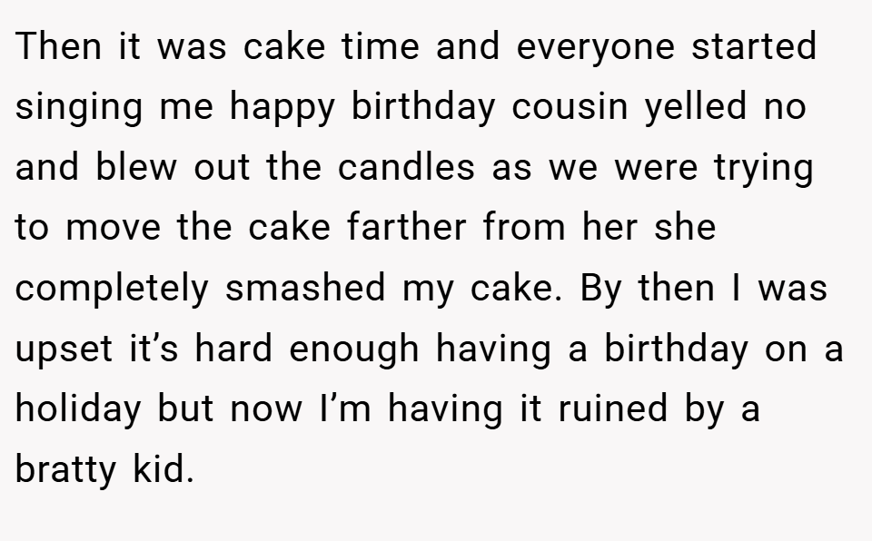 Then it was cake time and everyone started singing me happy birthday cousin yelled no and blew out the candles as we were trying to move the cake farther from her she completely smashed my cake. By then I was upset it’s hard enough having a birthday on a holiday but now I’m having it ruined by a bratty kid.