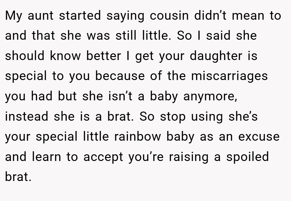 My aunt started saying cousin didn’t mean to and that she was still little. So I said she should know better I get your daughter is special to you because of the miscarriages you had but she isn’t a baby anymore, instead she is a brat. So stop using she’s your special little rainbow baby as an excuse and learn to accept you’re raising a spoiled brat.