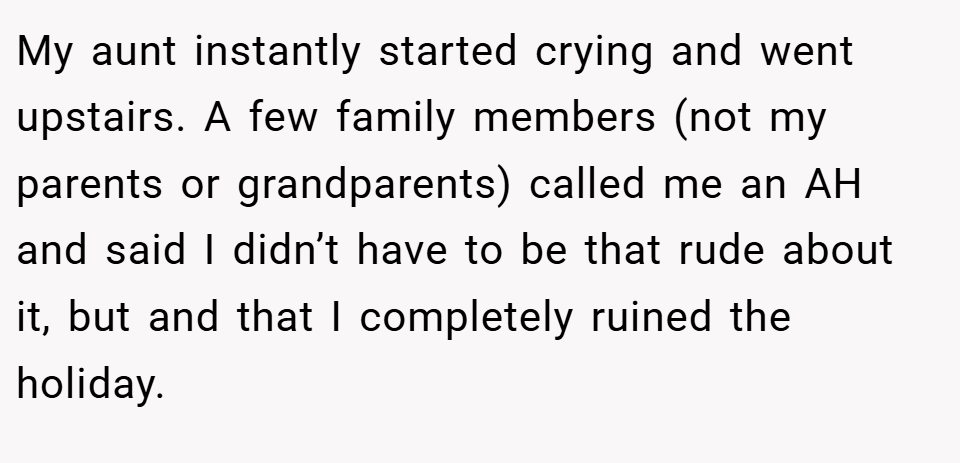 My aunt instantly started crying and went upstairs. A few family members (not my parents or grandparents) called me an AH and said I didn’t have to be that rude about it, but and that I completely ruined the holiday.