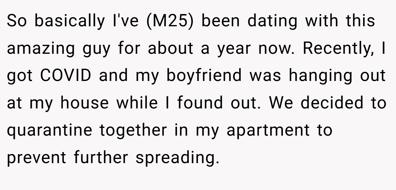 So basically I've (M25) been dating with this amazing guy for about a year now. Recently, I got COVID and my boyfriend was hanging out at my house while I found out. We decided to quarantine together in my apartment to prevent further spreading.