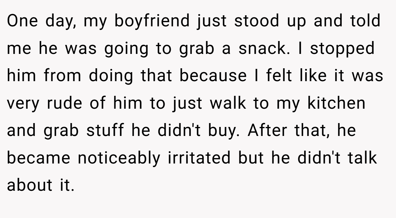 One day, my boyfriend just stood up and told me he was going to grab a snack. I stopped him from doing that because I felt like it was very rude of him to just walk to my kitchen and grab stuff he didn't buy. After that, he became noticeably irritated but he didn't talk about it.