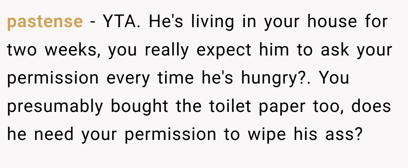 pastense - YTA. He's living in your house for two weeks, you really expect him to ask your permission every time he's hungry?. You presumably bought the toilet paper too, does he need your permission to wipe his ass?