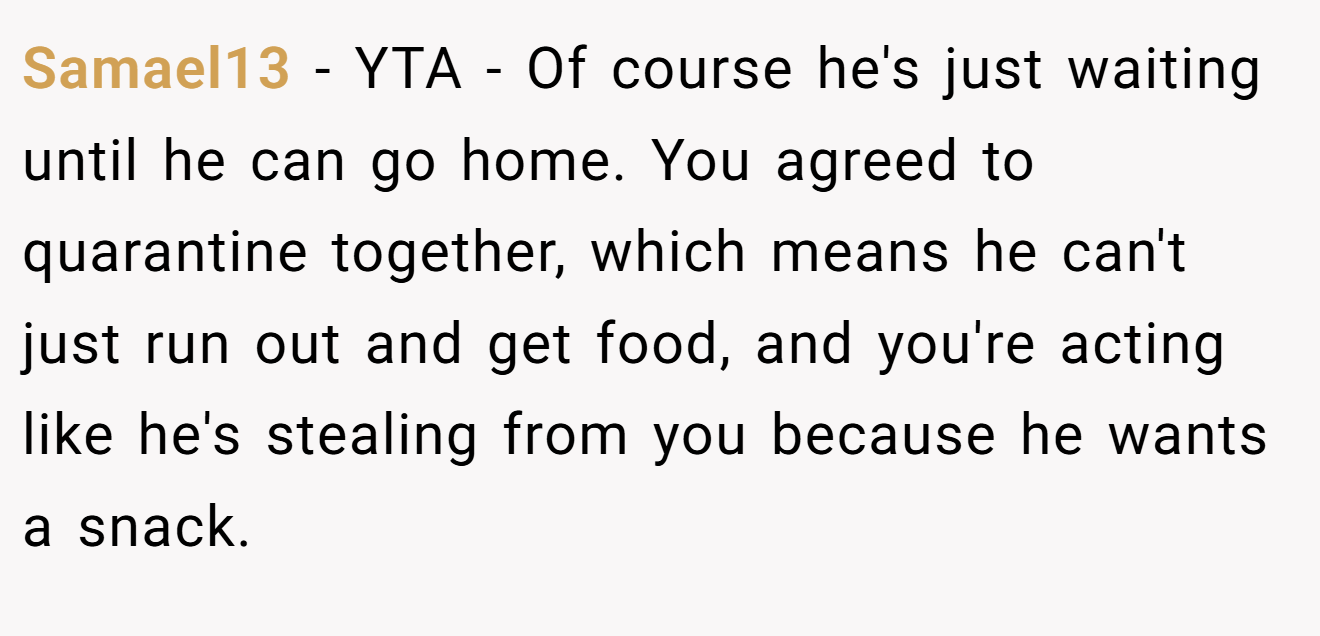 Samael13 - YTA - Of course he's just waiting until he can go home. You agreed to quarantine together, which means he can't just run out and get food, and you're acting like he's stealing from you because he wants a snack.
