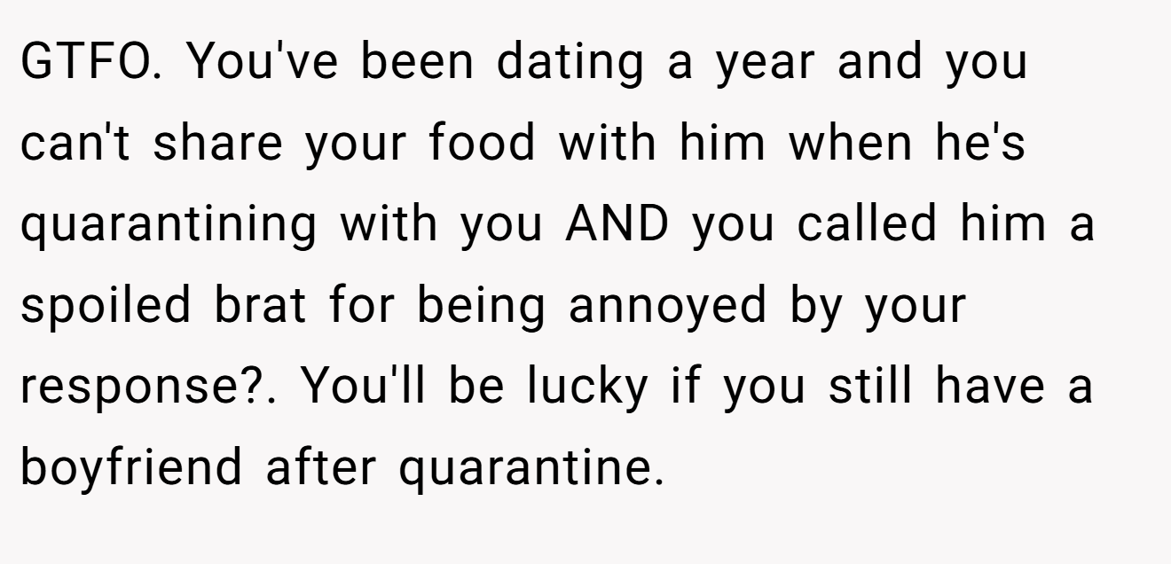 GTFO. You've been dating a year and you can't share your food with him when he's quarantining with you AND you called him a spoiled brat for being annoyed by your response?. You'll be lucky if you still have a boyfriend after quarantine.