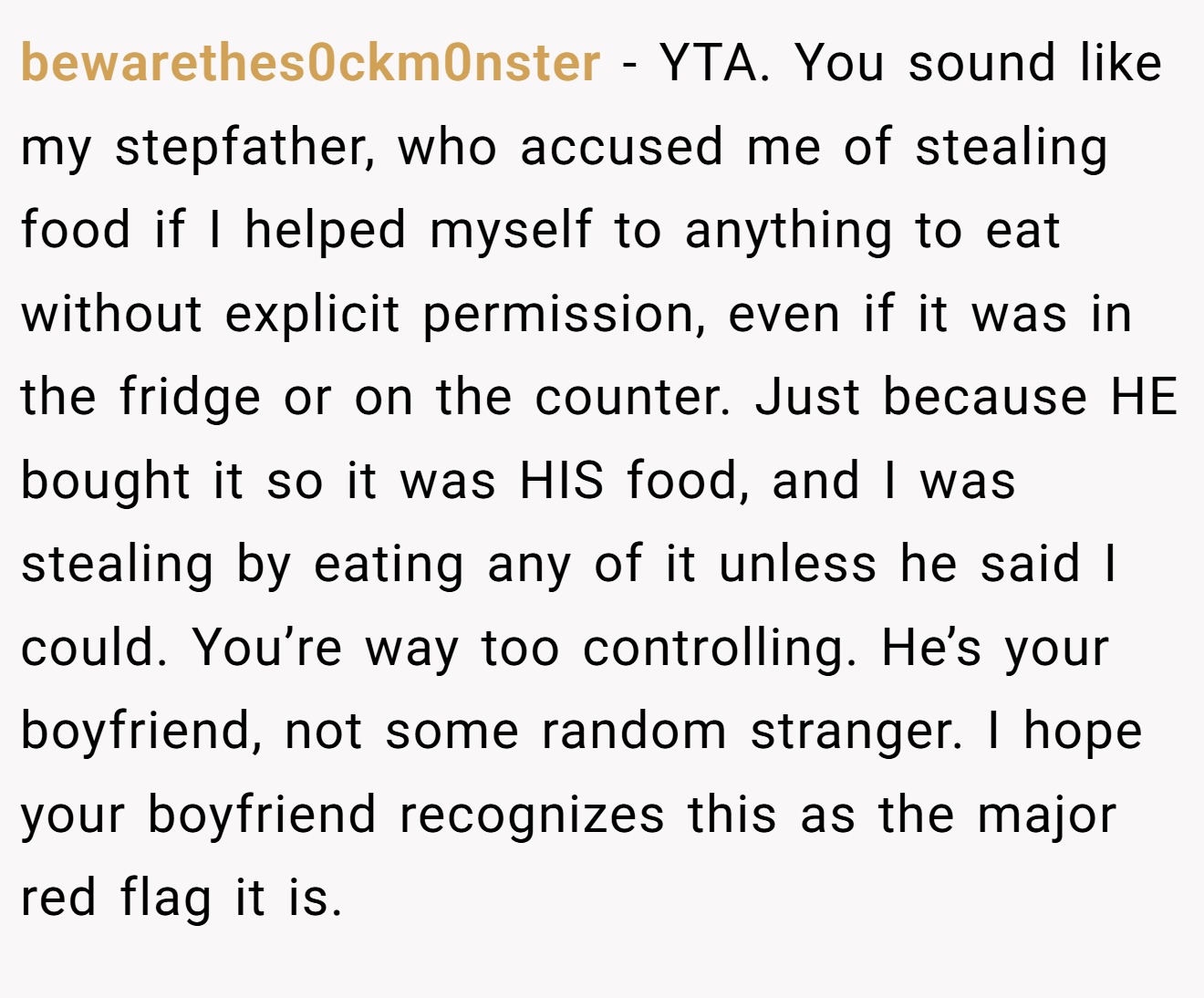 bewarethes0ckm0nster - YTA. You sound like my stepfather, who accused me of stealing food if I helped myself to anything to eat without explicit permission, even if it was in the fridge or on the counter. Just because HE bought it so it was HIS food, and I was stealing by eating any of it unless he said I could. You’re way too controlling. He’s your boyfriend, not some random stranger. I hope your boyfriend recognizes this as the major red flag it is.